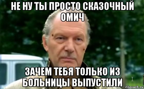 не ну ты просто сказочный омич зачем тебя только из больницы выпустили