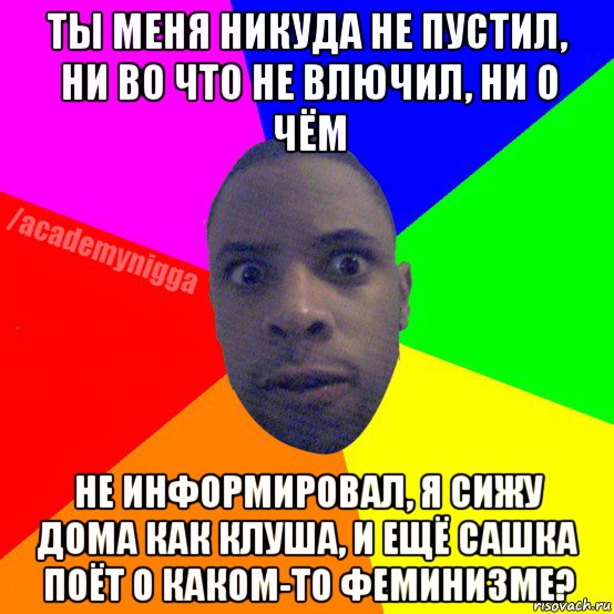 ты меня никуда не пустил, ни во что не влючил, ни о чём не информировал, я сижу дома как клуша, и ещё сашка поёт о каком-то феминизме?, Мем  ТИПИЧНЫЙ НЕГР