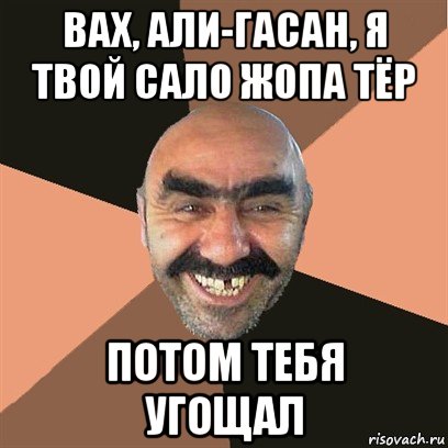 вах, али-гасан, я твой сало жопа тёр потом тебя угощал, Мем Я твой дом труба шатал