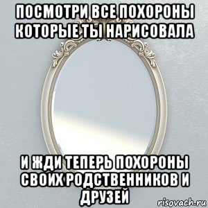 посмотри все похороны которые ты нарисовала и жди теперь похороны своих родственников и друзей