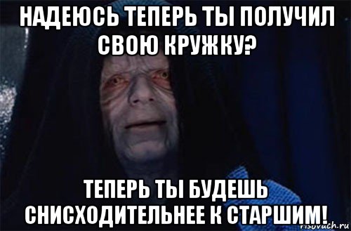 надеюсь теперь ты получил свою кружку? теперь ты будешь снисходительнее к старшим!