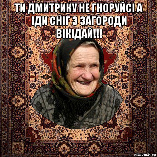 ти дмитрику не гноруйсі а іди сніг з загороди вікідай!!! 