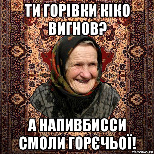 ти горівки кіко вигнов? а напивбисси смоли горєчьої!