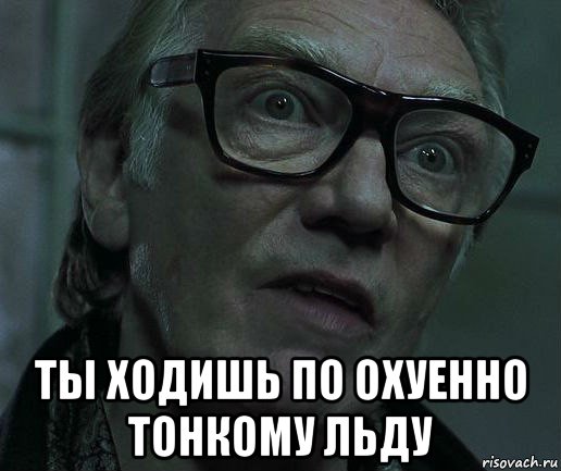  ты ходишь по охуенно тонкому льду