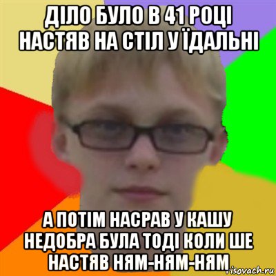 діло було в 41 році настяв на стіл у їдальні а потім насрав у кашу недобра була тоді коли ше настяв ням-ням-ням