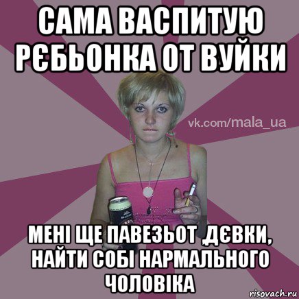 сама васпитую рєбьонка от вуйки мені ще павезьот ,дєвки, найти собі нармального чоловіка