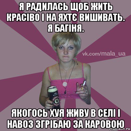 я радилась щоб жить красіво і на яхтє вишивать. я багіня. якогось хуя живу в селі і навоз згрібаю за каровою