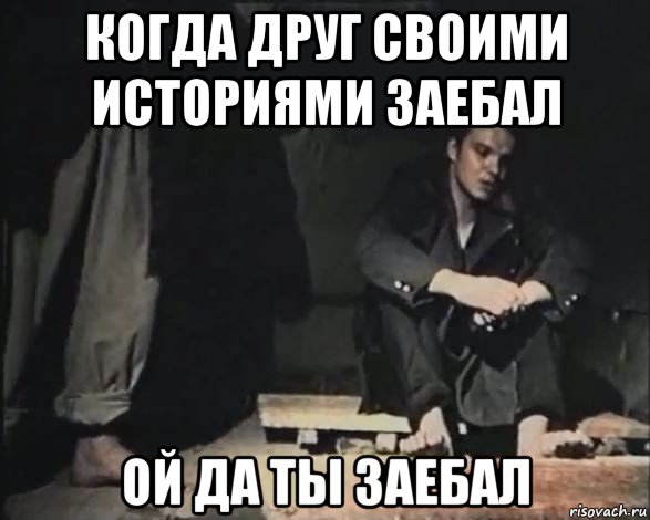когда друг своими историями заебал ой да ты заебал