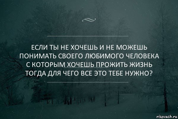 Если ты не хочешь и не можешь понимать своего любимого человека с которым хочешь прожить жизнь тогда для чего все это тебе нужно?