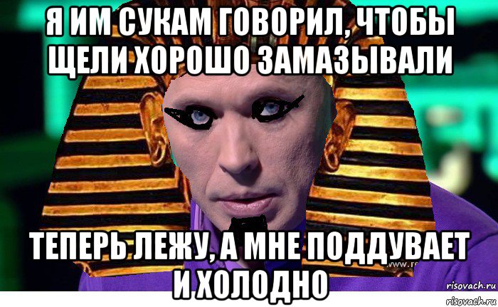 я им сукам говорил, чтобы щели хорошо замазывали теперь лежу, а мне поддувает и холодно