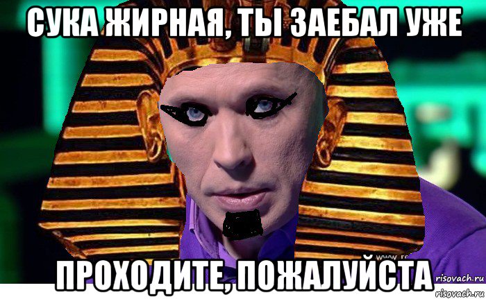 сука жирная, ты заебал уже проходите, пожалуйста