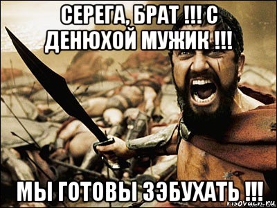 серега, брат !!! с денюхой мужик !!! мы готовы зэбухать !!!, Мем Это Спарта