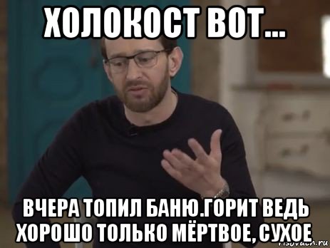 холокост вот... вчера топил баню.горит ведь хорошо только мёртвое, сухое