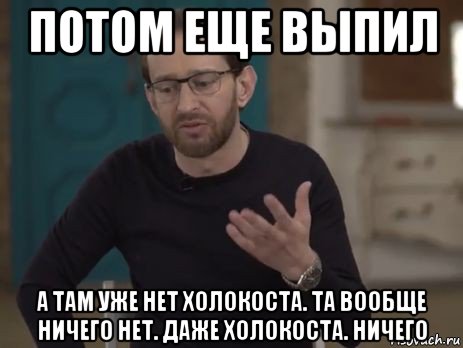 потом еще выпил а там уже нет холокоста. та вообще ничего нет. даже холокоста. ничего