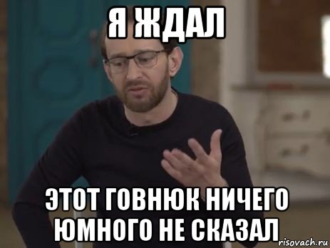 я ждал этот говнюк ничего юмного не сказал