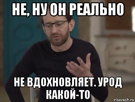 не, ну он реально не вдохновляет. урод какой-то
