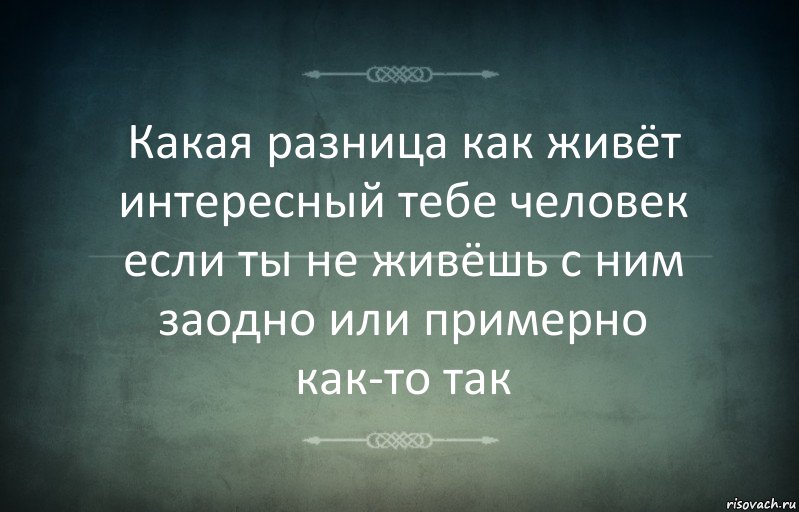 Какая разница как живёт интересный тебе человек если ты не живёшь с ним заодно или примерно как-то так