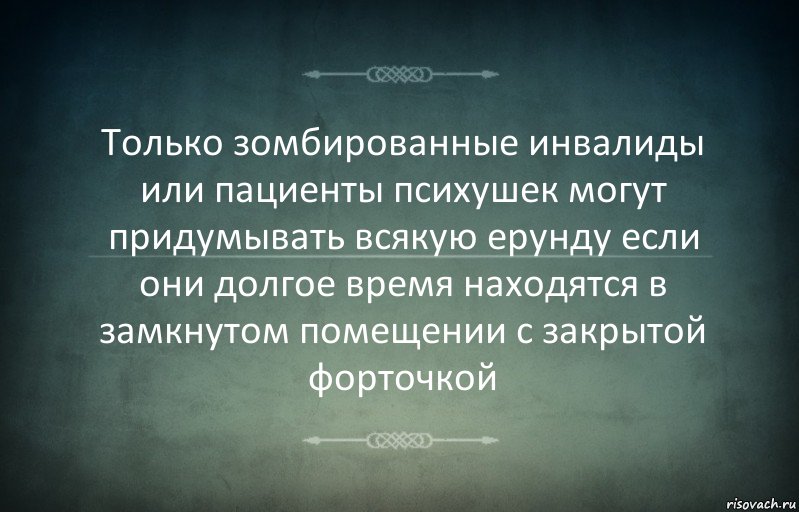 Только зомбированные инвалиды или пациенты психушек могут придумывать всякую ерунду если они долгое время находятся в замкнутом помещении с закрытой форточкой