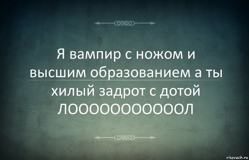 Я вампир с ножом и высшим образованием а ты хилый задрот с дотой ЛОООООООООООЛ