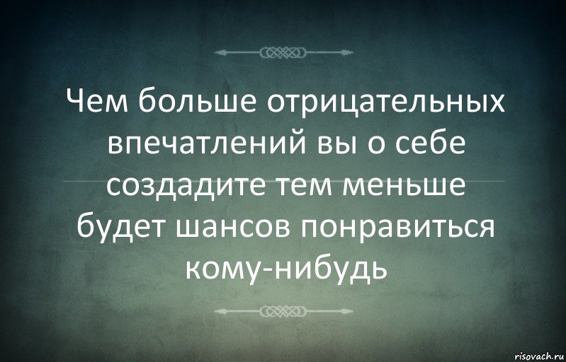 Чем больше отрицательных впечатлений вы о себе создадите тем меньше будет шансов понравиться кому-нибудь