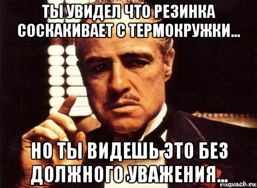 ты увидел что резинка соскакивает с термокружки... но ты видешь это без должного уважения...