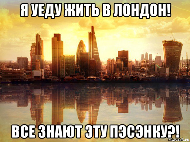 я уеду жить в лондон! все знают эту пэсэнку?!