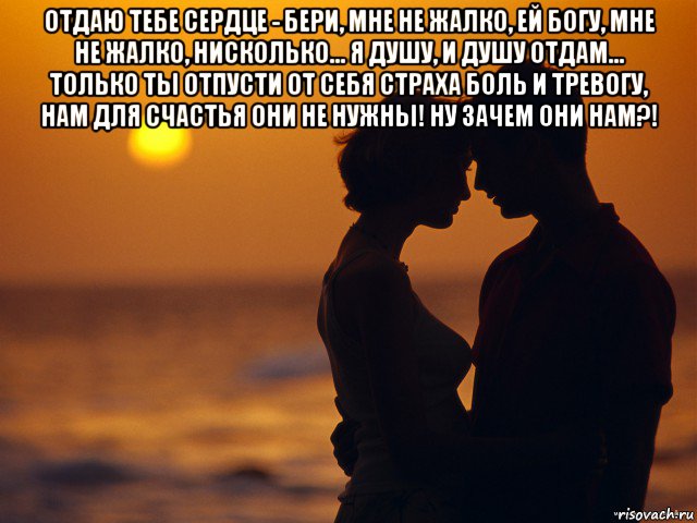 отдаю тебе сердце - бери, мне не жалко, ей богу, мне не жалко, нисколько... я душу, и душу отдам... только ты отпусти от себя страха боль и тревогу, нам для счастья они не нужны! ну зачем они нам?! , Мем Любовь