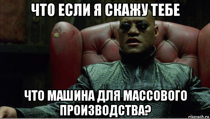 что если я скажу тебе что машина для массового производства?