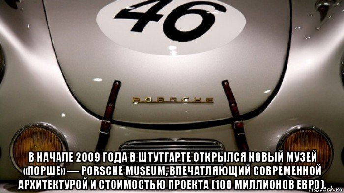 в начале 2009 года в штутгарте открылся новый музей «порше» — porsche museum, впечатляющий современной архитектурой и стоимостью проекта (100 миллионов евро).