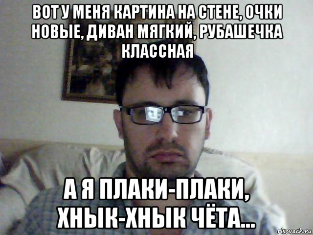 вот у меня картина на стене, очки новые, диван мягкий, рубашечка классная а я плаки-плаки, хнык-хнык чёта...