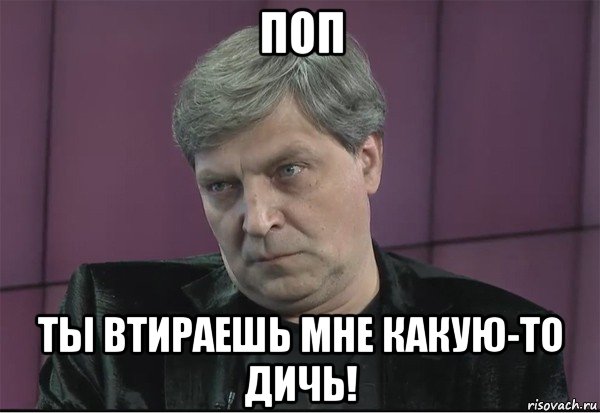 поп ты втираешь мне какую-то дичь!