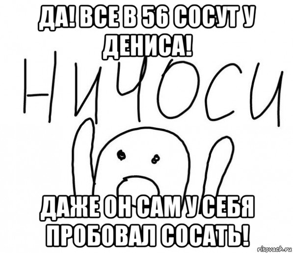 да! все в 56 сосут у дениса! даже он сам у себя пробовал сосать!, Мем  Ничоси