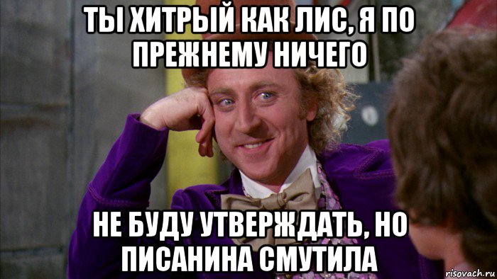 ты хитрый как лис, я по прежнему ничего не буду утверждать, но писанина смутила