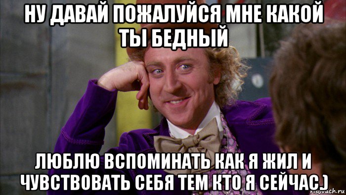 ну давай пожалуйся мне какой ты бедный люблю вспоминать как я жил и чувствовать себя тем кто я сейчас.)