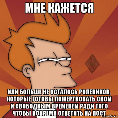 мне кажется или больше не осталось ролевиков, которые готовы пожертвовать сном и свободным временем ради того чтобы вовремя ответить на пост