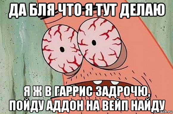 да бля что я тут делаю я ж в гаррис задрочю, пойду аддон на вейп найду, Мем  Патрик в ужасе