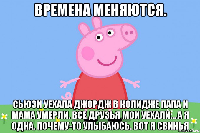 времена меняются. сьюзи уехала джордж в колидже папа и мама умерли. все друзья мои уехали... а я одна. почему-то улыбаюсь. вот я свинья, Мем Пеппа