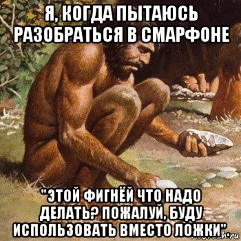 я, когда пытаюсь разобраться в смарфоне "этой фигнёй что надо делать? пожалуй, буду использовать вместо ложки".