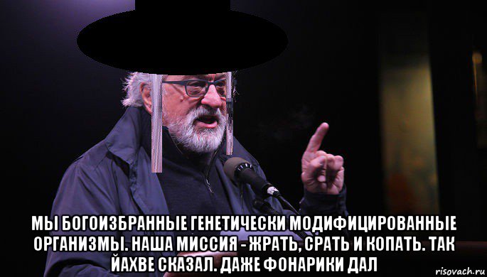  мы богоизбранные генетически модифицированные организмы. наша миссия - жрать, срать и копать. так йахве сказал. даже фонарики дал