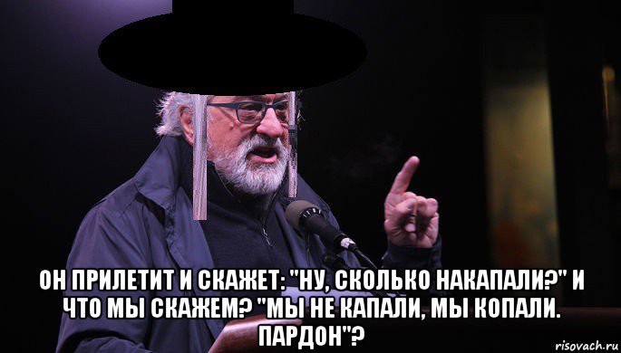 он прилетит и скажет: "ну, сколько накапали?" и что мы скажем? "мы не капали, мы копали. пардон"?