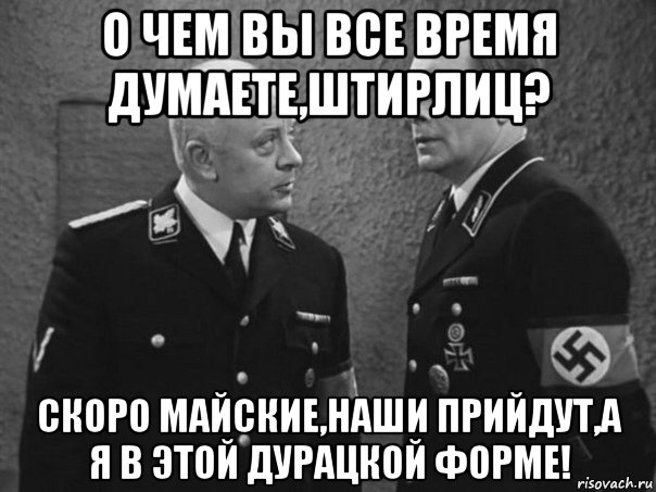 о чем вы все время думаете,штирлиц? скоро майские,наши прийдут,а я в этой дурацкой форме!