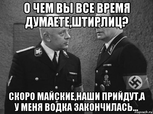 о чем вы все время думаете,штирлиц? скоро майские,наши прийдут,а у меня водка закончилась...