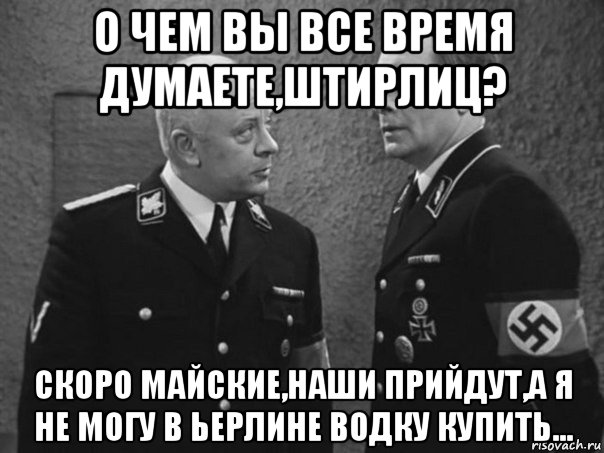 о чем вы все время думаете,штирлиц? скоро майские,наши прийдут,а я не могу в ьерлине водку купить...