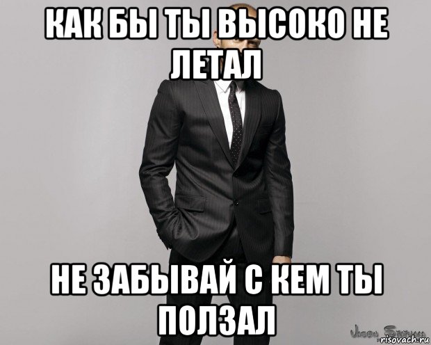 как бы ты высоко не летал не забывай с кем ты ползал