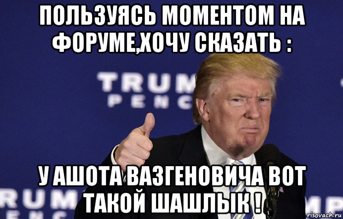 пользуясь моментом на форуме,хочу сказать : у ашота вазгеновича вот такой шашлык !
