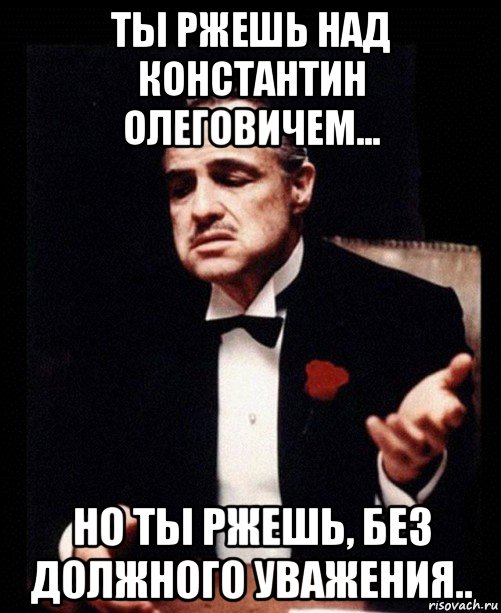 ты ржешь над константин олеговичем... но ты ржешь, без должного уважения.., Мем ты делаешь это без уважения