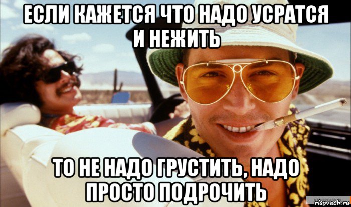 если кажется что надо усратся и нежить то не надо грустить, надо просто подрочить