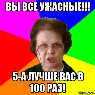 вы все ужасные!!! 5-а лучше вас в 100 раз!, Мем Типичная училка