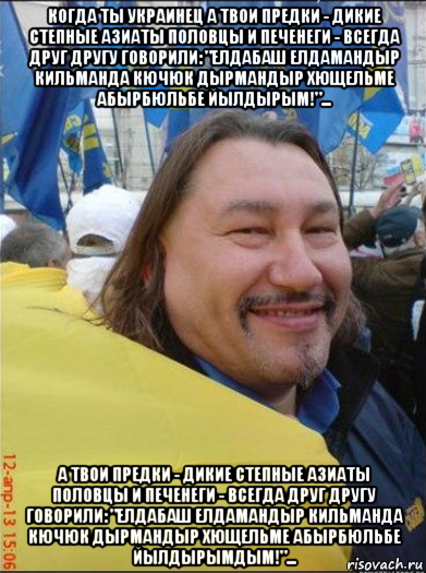 когда ты украинец а твои предки - дикие степные азиаты половцы и печенеги - всегда друг другу говорили: "елдабаш елдамандыр кильманда кючюк дырмандыр хющельме абырбюльбе йылдырым!"... а твои предки - дикие степные азиаты половцы и печенеги - всегда друг другу говорили: "елдабаш елдамандыр кильманда кючюк дырмандыр хющельме абырбюльбе йылдырымдым!"...