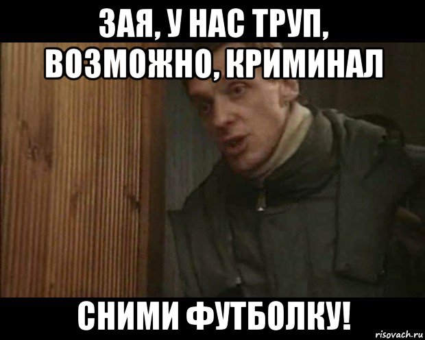 зая, у нас труп, возможно, криминал сними футболку!